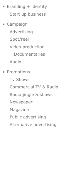  Branding + identity       Start up business
 Campaign    Advertising    Spot/reel    Video production       Documentaries     Audio 
 Promotions    Tv Shows    Commercial TV & Radio     Radio jingle & shows     Newspaper     Magazine    Public advertising    Alternative advertising